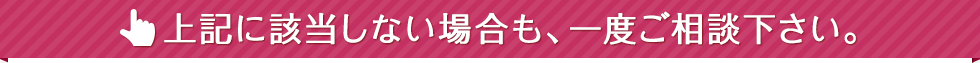 上記に該当しない場合は、一度ご相談下さい。